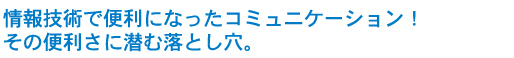 情報技術で便利になったコミュニケーション！その便利さに潜む落とし穴。