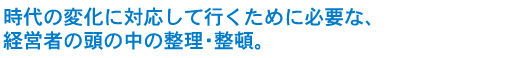 時代の変化に対応して行くために必要な、経営者の頭の中の整理・整頓