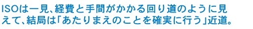 ISOは一見、経費と手間がかかるまわりみちのように見えて、結局は「あたりまえのことを確実に行う」近道。