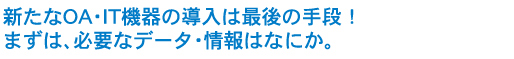 新たにOA・IT機器の導入は最後の手段！まずは、必要なデータ・情報はなにか。