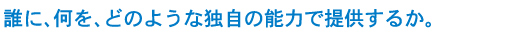 誰に、何を、どのような独自の能力で提供するか。