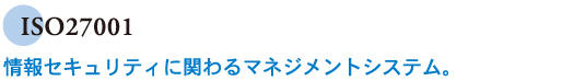 ISO27001　情報セキュリティに関わるマネジメントシステム。