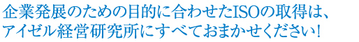 企業発展のための目的に合わせたISOの取得は、アイゼル経営研究所にすべておまかせください！