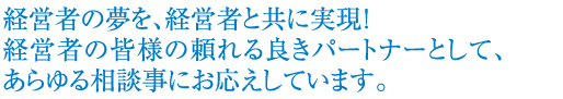 経営者の夢を、経営者と共に実現！経営者の皆様の頼れる良きパートナーとして、あらゆる相談事にお答えしています。